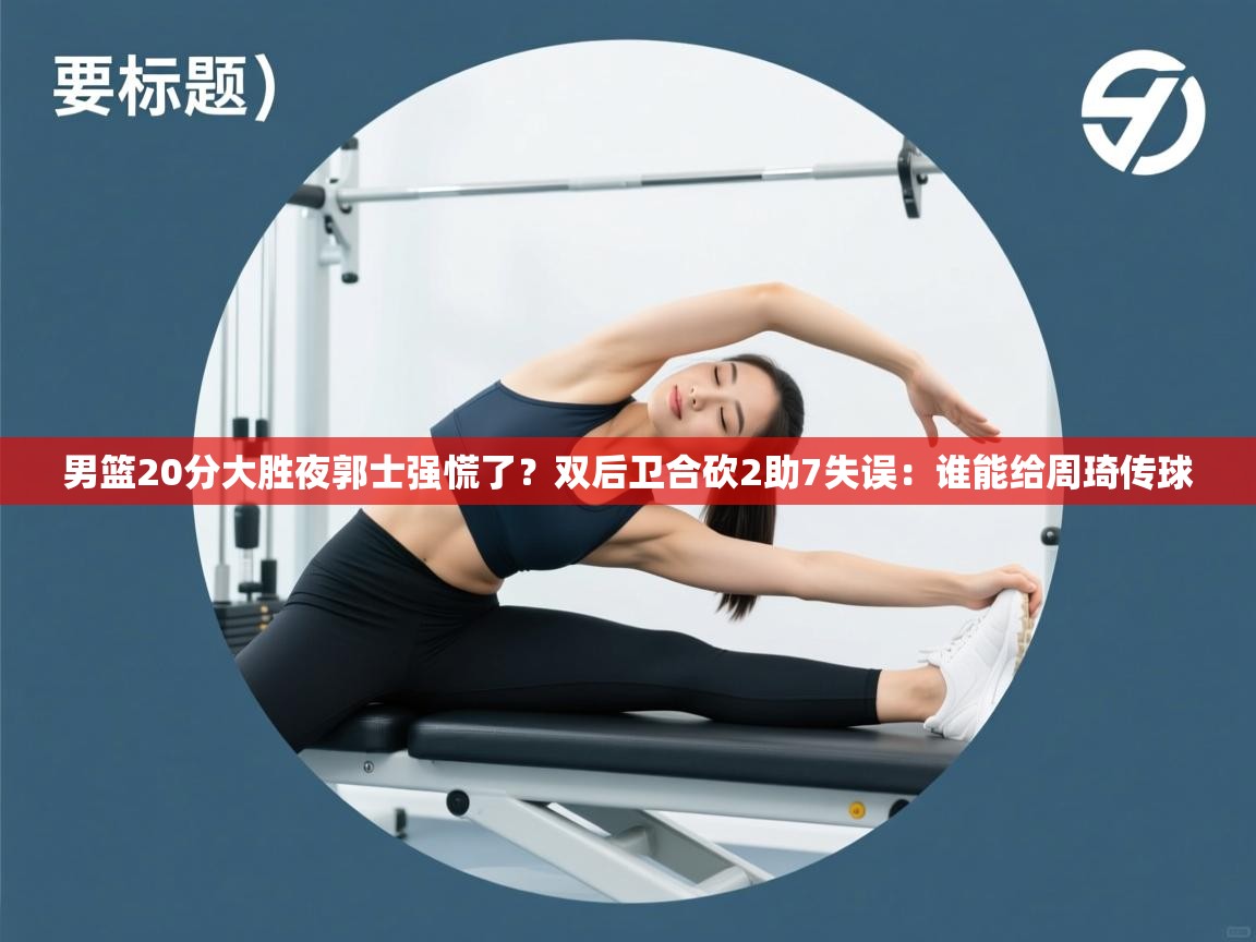 男篮20分大胜夜郭士强慌了?双后卫合砍2助7失误:谁能给周琦传球 第1张