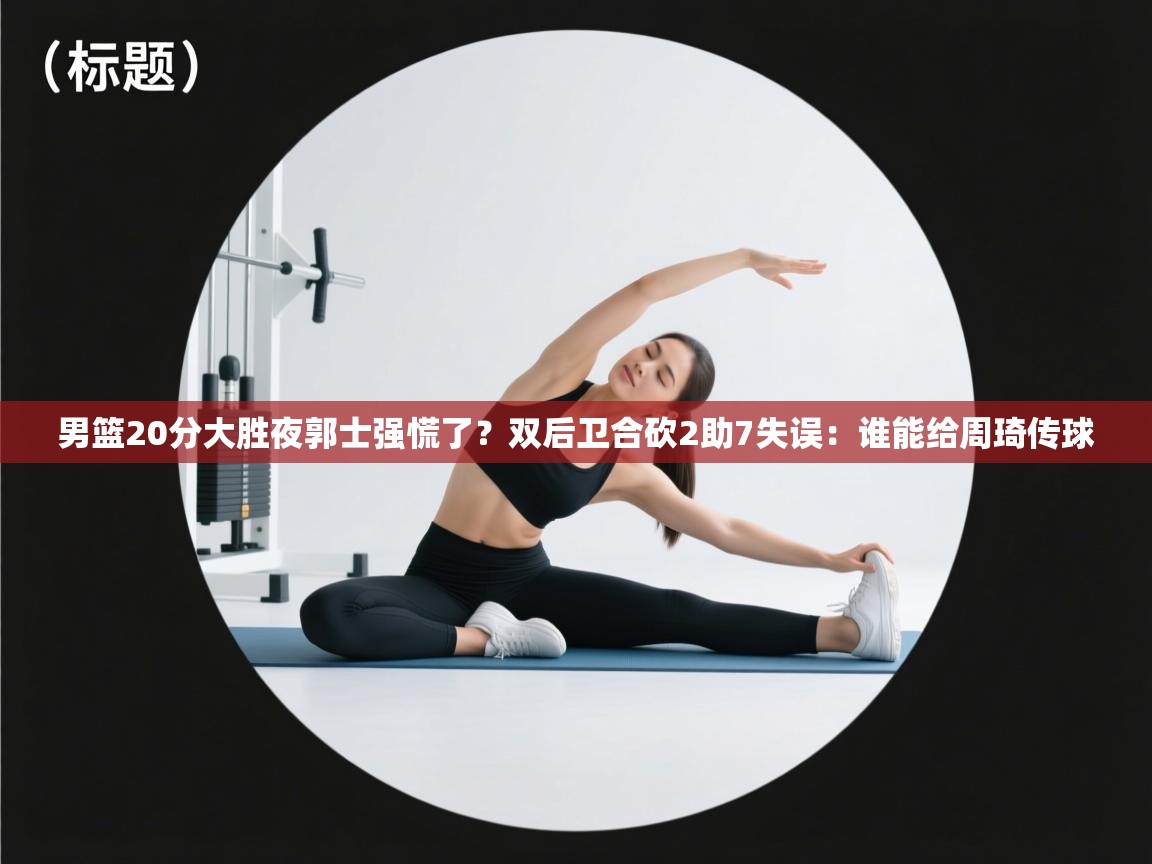 男篮20分大胜夜郭士强慌了?双后卫合砍2助7失误:谁能给周琦传球 第2张