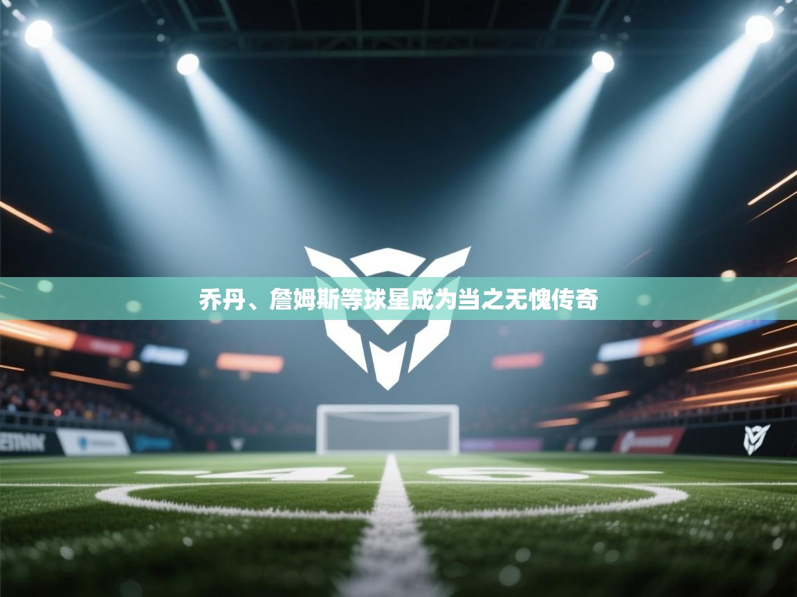 乔丹、詹姆斯等球星成为当之无愧传奇